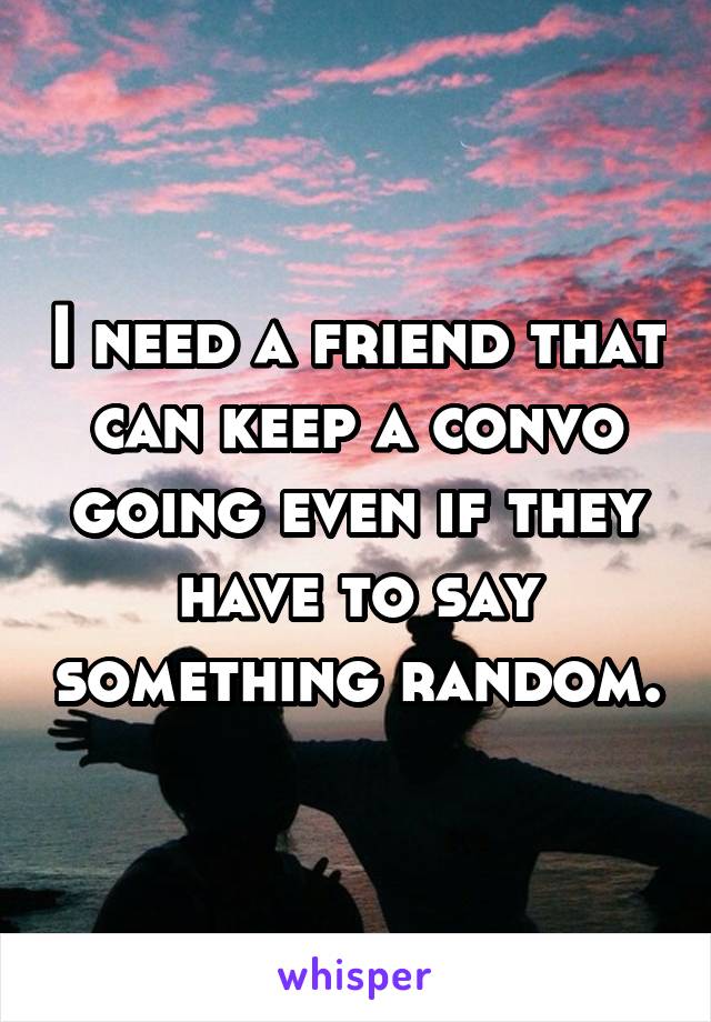 I need a friend that can keep a convo going even if they have to say something random.