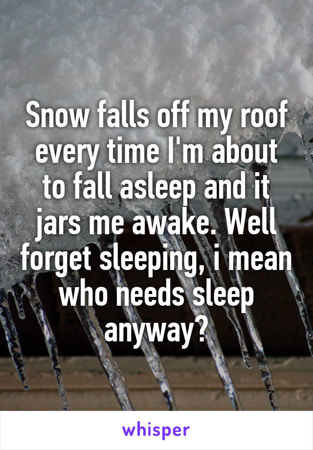 Snow falls off my roof every time I'm about to fall asleep and it jars me awake. Well forget sleeping, i mean who needs sleep anyway?