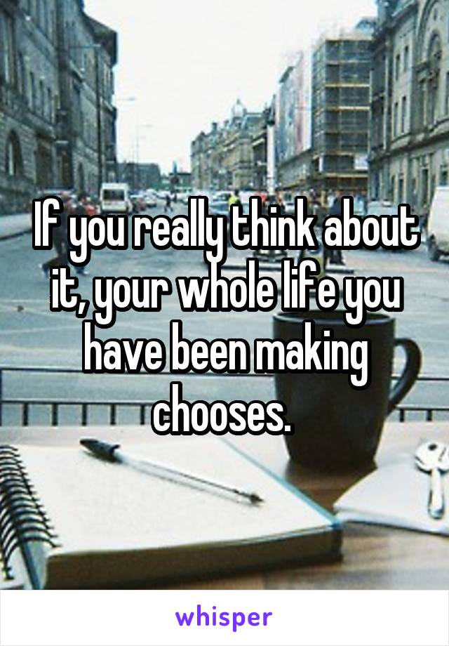 If you really think about it, your whole life you have been making chooses. 