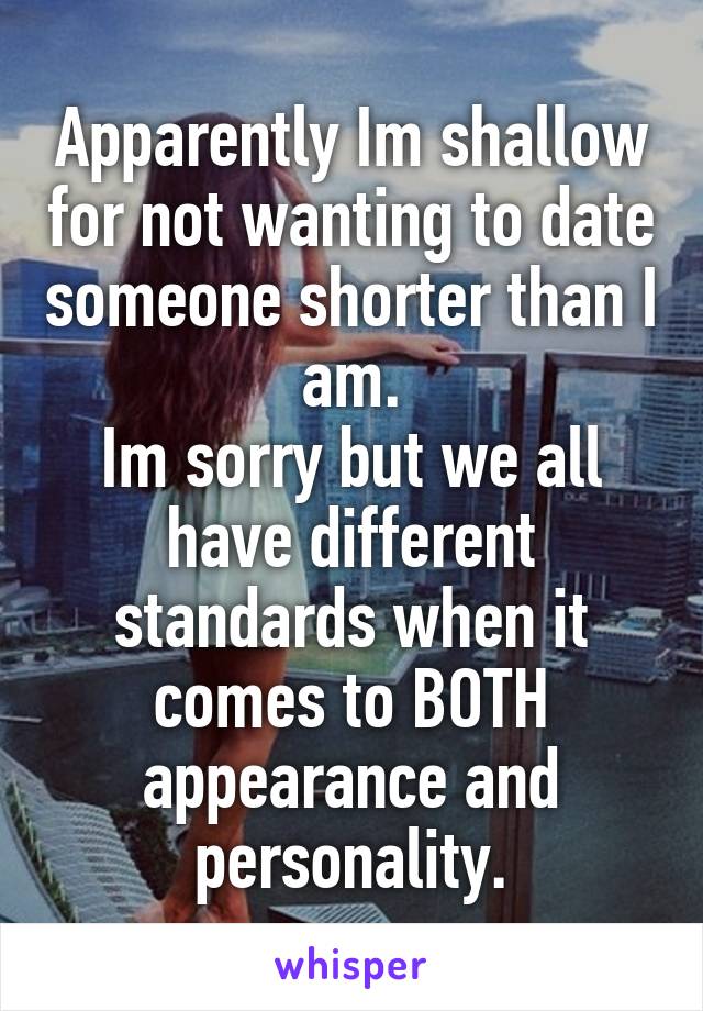 Apparently Im shallow for not wanting to date someone shorter than I am.
Im sorry but we all have different standards when it comes to BOTH appearance and personality.