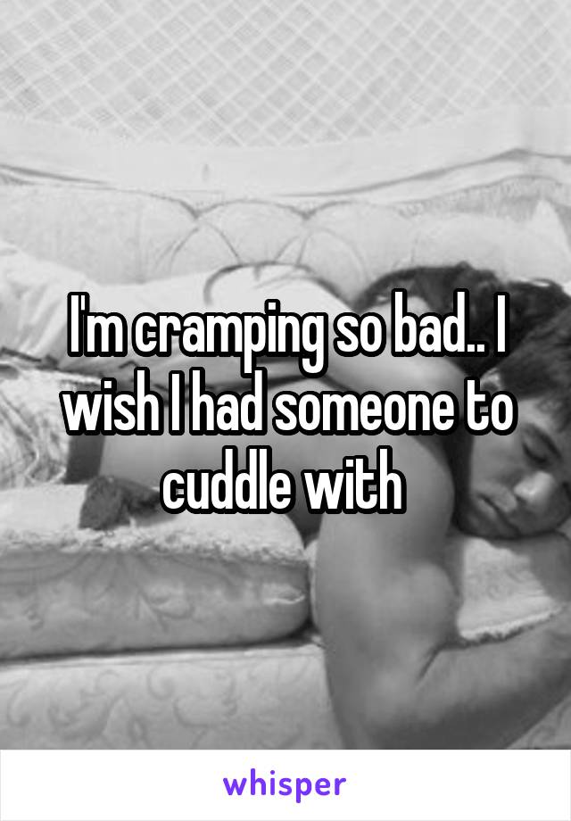 I'm cramping so bad.. I wish I had someone to cuddle with 