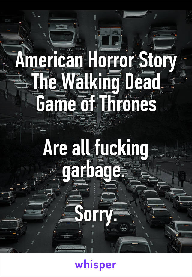American Horror Story
The Walking Dead
Game of Thrones

Are all fucking garbage. 

Sorry.