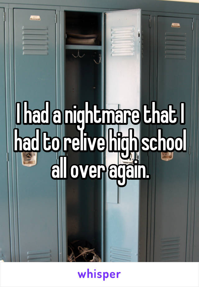 I had a nightmare that I had to relive high school all over again.