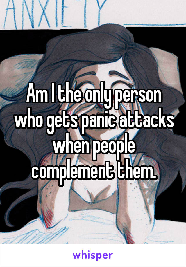 Am I the only person who gets panic attacks when people complement them.