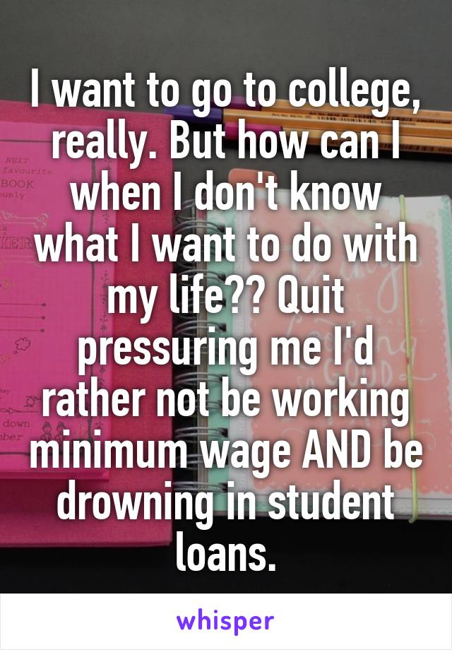 I want to go to college, really. But how can I when I don't know what I want to do with my life?? Quit pressuring me I'd rather not be working minimum wage AND be drowning in student loans.