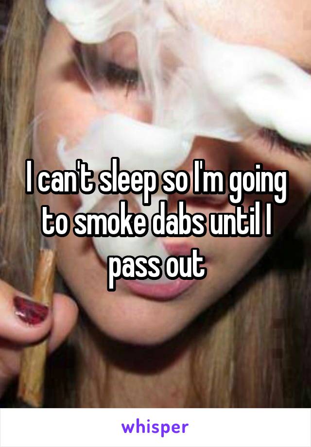 I can't sleep so I'm going to smoke dabs until I pass out