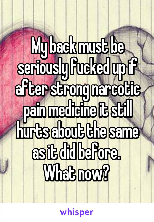My back must be seriously fucked up if after strong narcotic pain medicine it still hurts about the same as it did before. 
What now? 