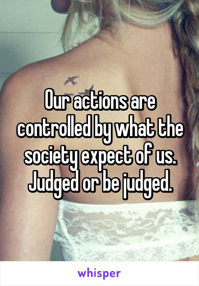 Our actions are controlled by what the society expect of us. Judged or be judged.