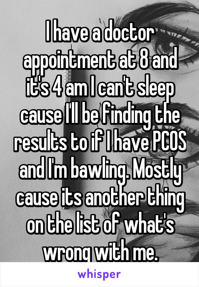 I have a doctor appointment at 8 and it's 4 am I can't sleep cause I'll be finding the results to if I have PCOS and I'm bawling. Mostly cause its another thing on the list of what's wrong with me.