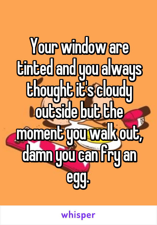 Your window are tinted and you always thought it's cloudy outside but the moment you walk out, damn you can fry an egg. 