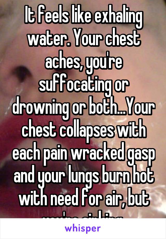It feels like exhaling water. Your chest aches, you're suffocating or drowning or both...Your chest collapses with each pain wracked gasp and your lungs burn hot with need for air, but you're sinking.