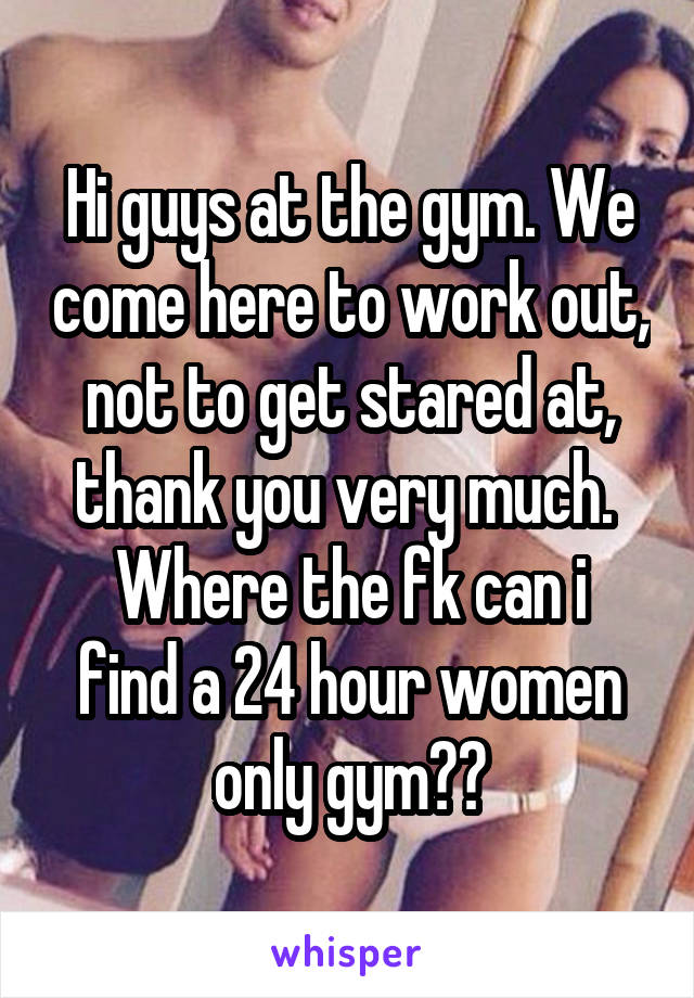 Hi guys at the gym. We come here to work out, not to get stared at, thank you very much. 
Where the fk can i find a 24 hour women only gym??
