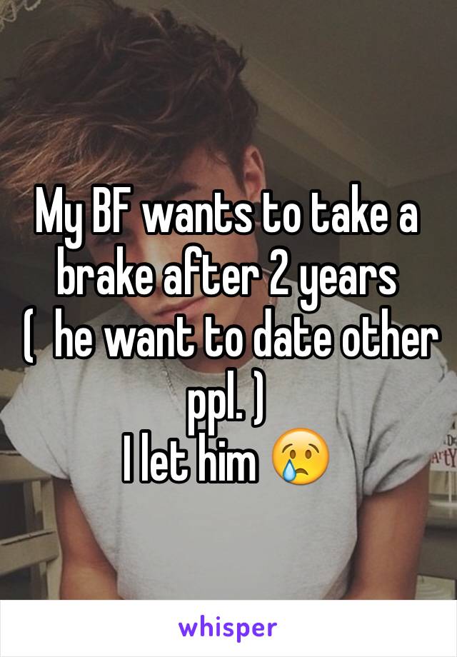 My BF wants to take a brake after 2 years
 (  he want to date other ppl. ) 
I let him 😢