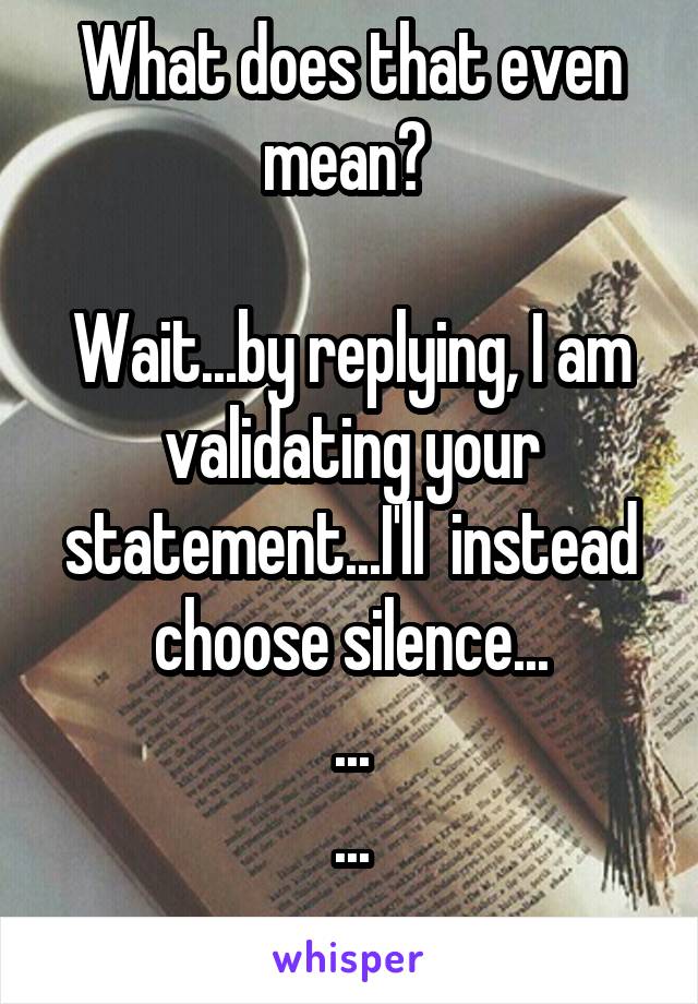 What does that even mean? 

Wait...by replying, I am validating your statement...I'll  instead choose silence...
...
...
