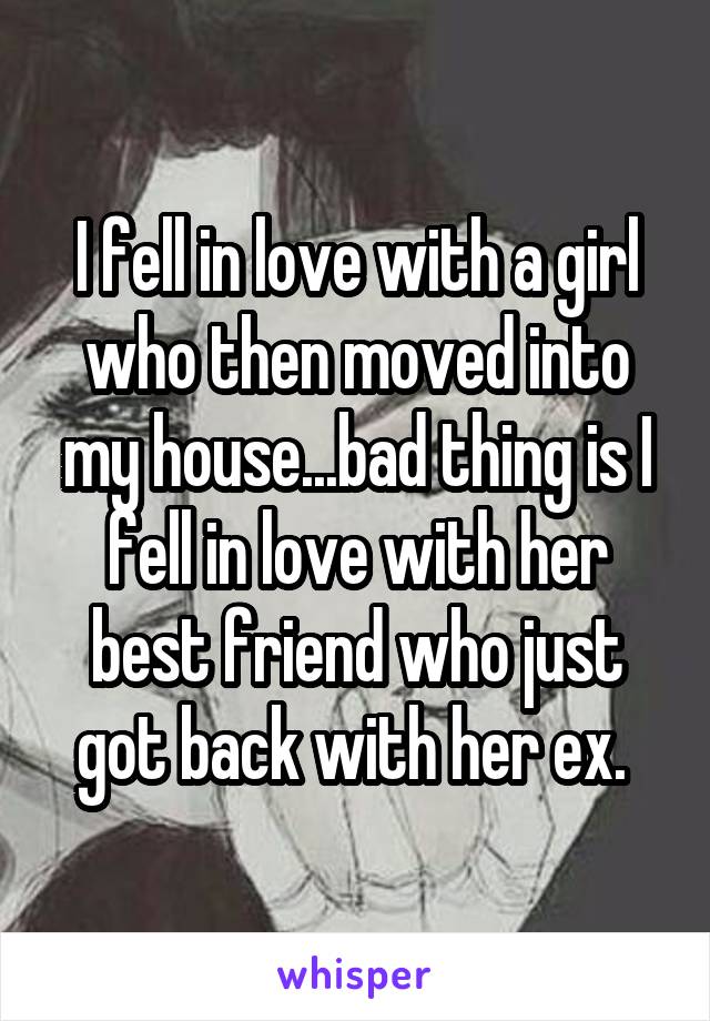 I fell in love with a girl who then moved into my house...bad thing is I fell in love with her best friend who just got back with her ex. 