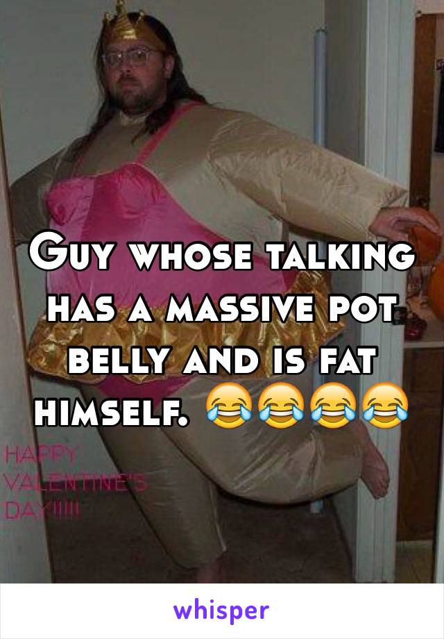 Guy whose talking has a massive pot belly and is fat himself. 😂😂😂😂