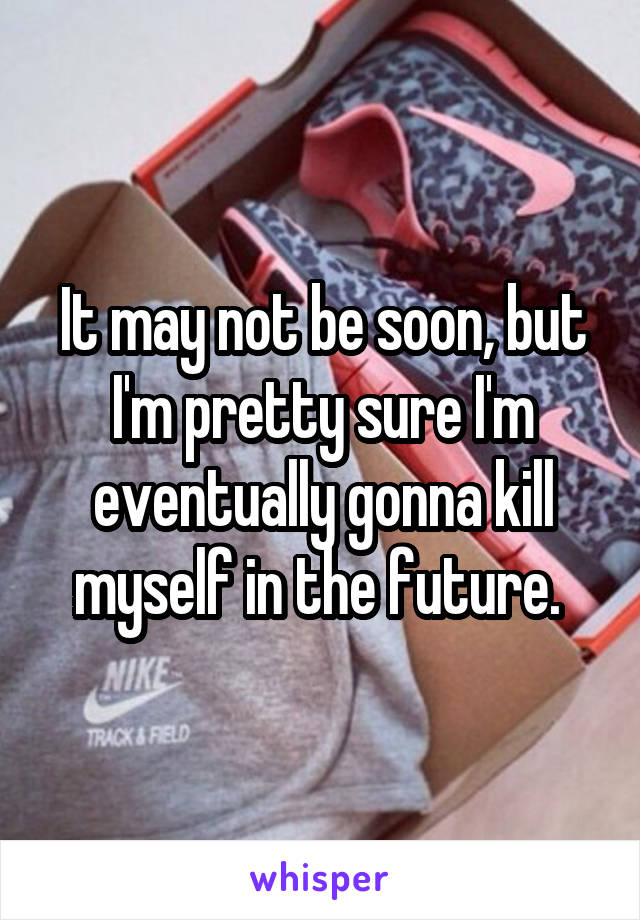 It may not be soon, but I'm pretty sure I'm eventually gonna kill myself in the future. 