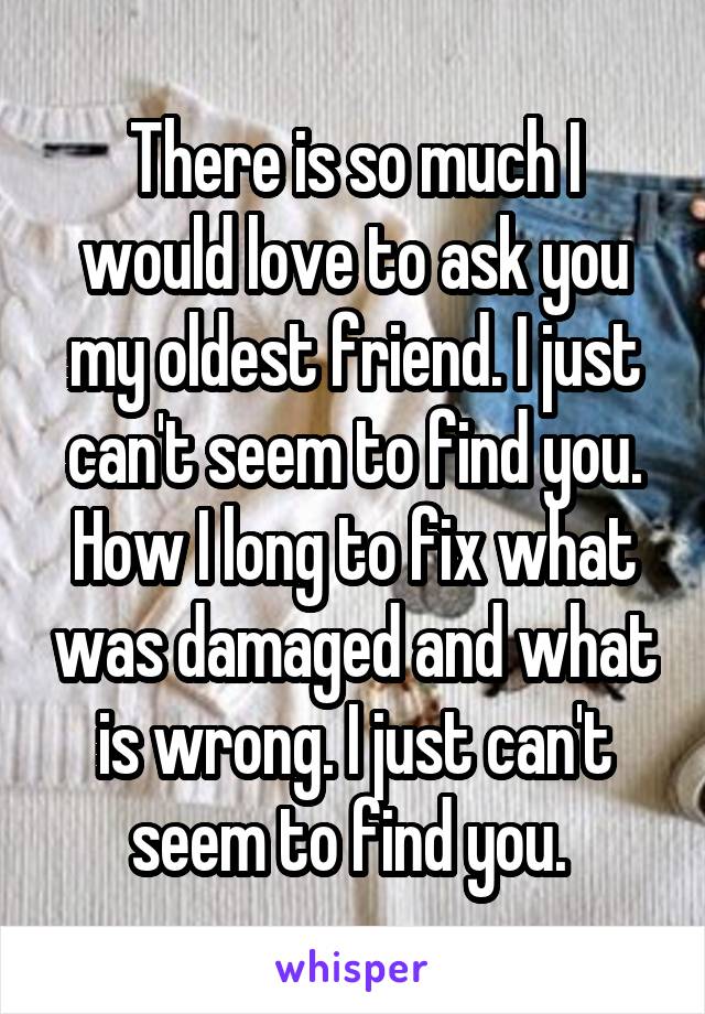 There is so much I would love to ask you my oldest friend. I just can't seem to find you. How I long to fix what was damaged and what is wrong. I just can't seem to find you. 