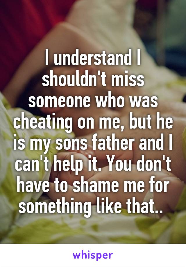 I understand I shouldn't miss someone who was cheating on me, but he is my sons father and I can't help it. You don't have to shame me for something like that.. 