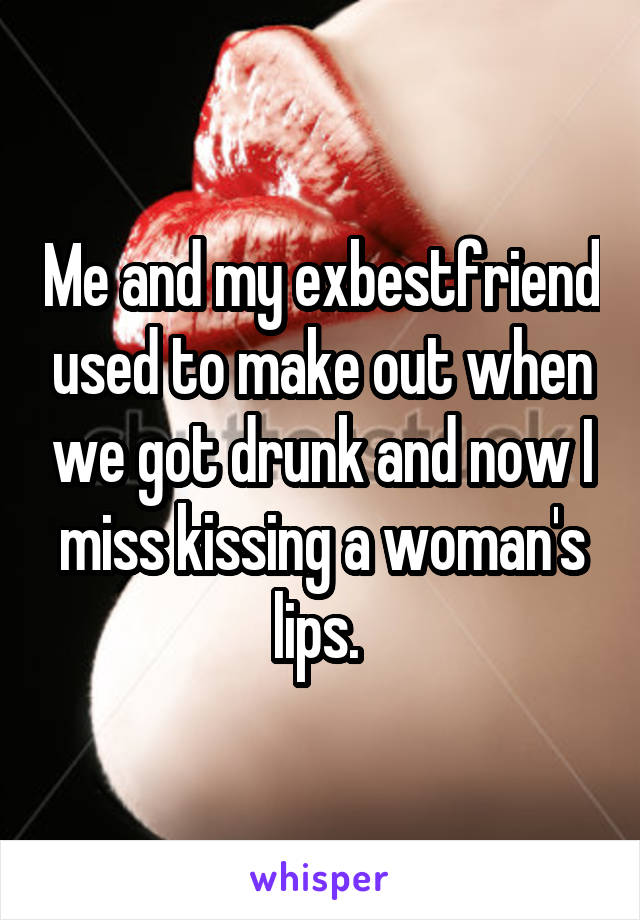 Me and my exbestfriend used to make out when we got drunk and now I miss kissing a woman's lips. 