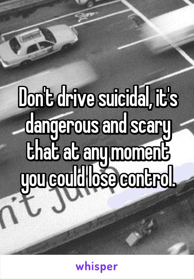 Don't drive suicidal, it's dangerous and scary that at any moment you could lose control.