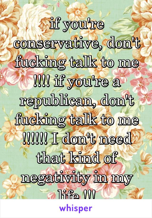 if you're conservative, don't fucking talk to me !!!! if you're a republican, don't fucking talk to me !!!!!! I don't need that kind of negativity in my life !!!