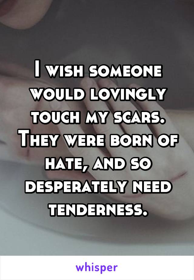 I wish someone would lovingly touch my scars. They were born of hate, and so desperately need tenderness.