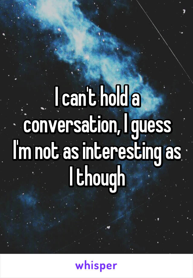 I can't hold a conversation, I guess I'm not as interesting as I though