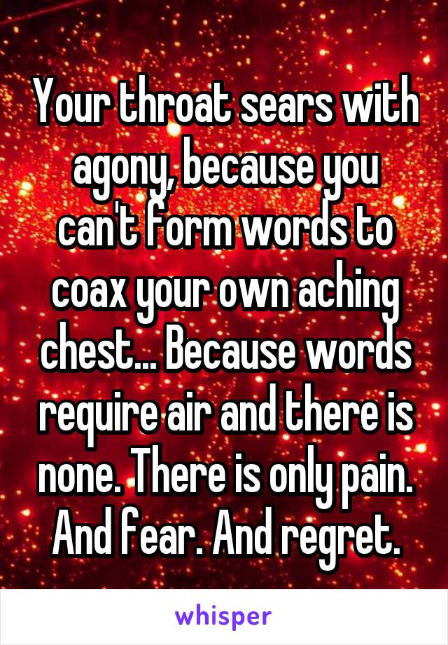 Your throat sears with agony, because you can't form words to coax your own aching chest... Because words require air and there is none. There is only pain. And fear. And regret.