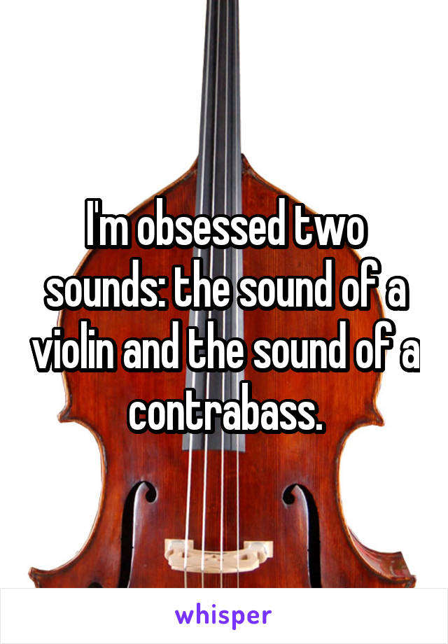 I'm obsessed two sounds: the sound of a violin and the sound of a contrabass.