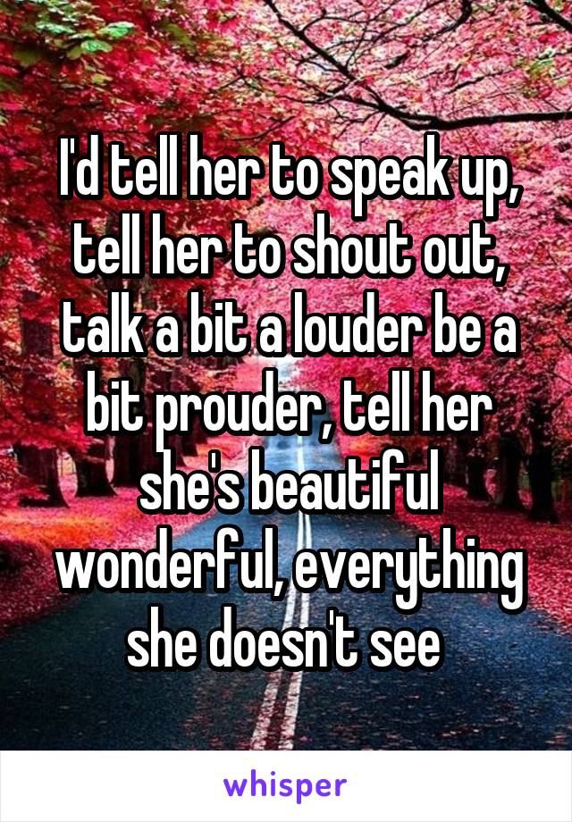 I'd tell her to speak up, tell her to shout out, talk a bit a louder be a bit prouder, tell her she's beautiful wonderful, everything she doesn't see 