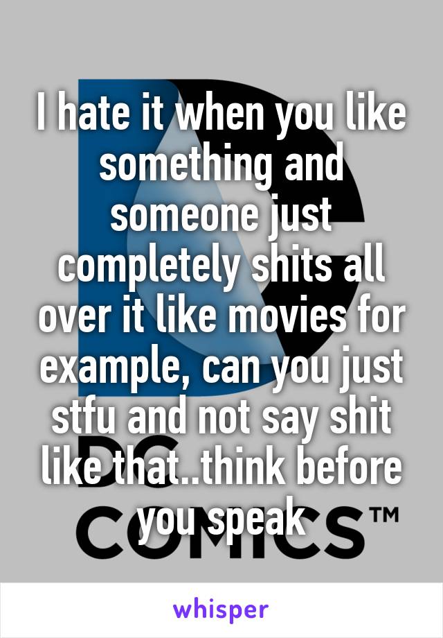 I hate it when you like something and someone just completely shits all over it like movies for example, can you just stfu and not say shit like that..think before you speak