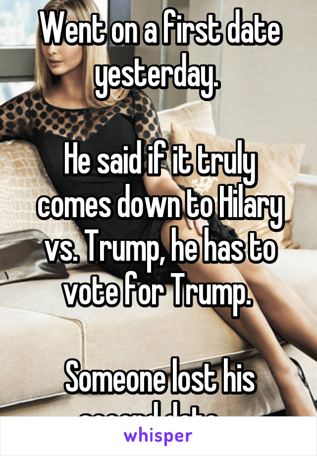 Went on a first date yesterday. 

He said if it truly comes down to Hilary vs. Trump, he has to vote for Trump. 

Someone lost his second date... 