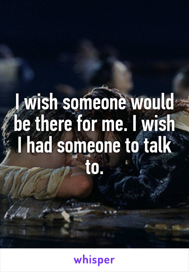 I wish someone would be there for me. I wish I had someone to talk to.