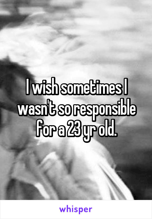 I wish sometimes I wasn't so responsible for a 23 yr old.