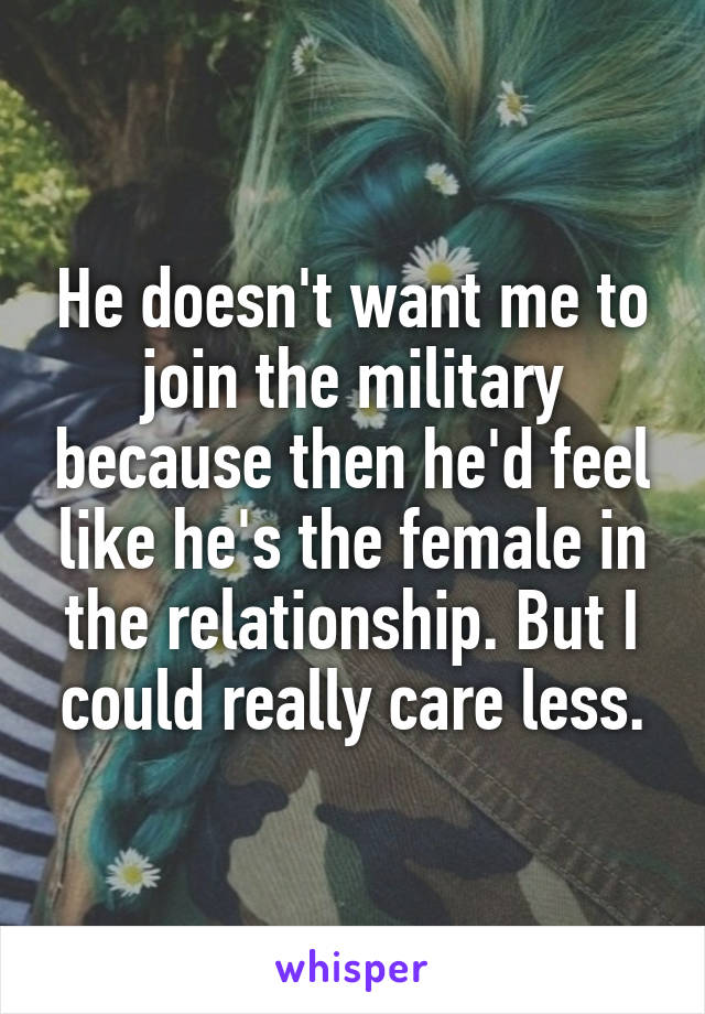 He doesn't want me to join the military because then he'd feel like he's the female in the relationship. But I could really care less.