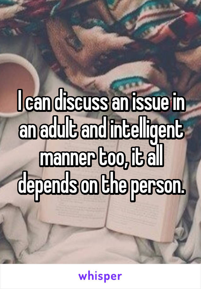 I can discuss an issue in an adult and intelligent manner too, it all depends on the person.