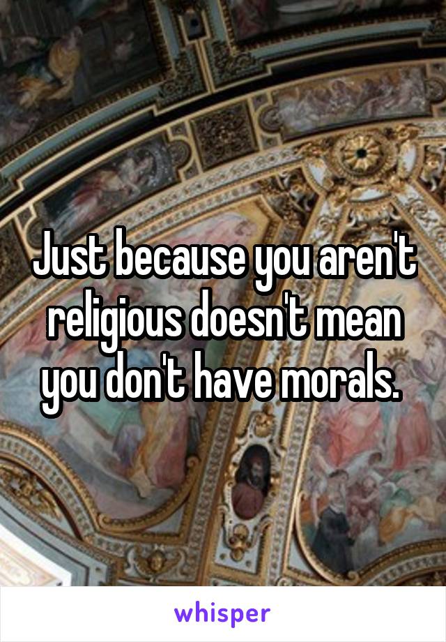 Just because you aren't religious doesn't mean you don't have morals. 
