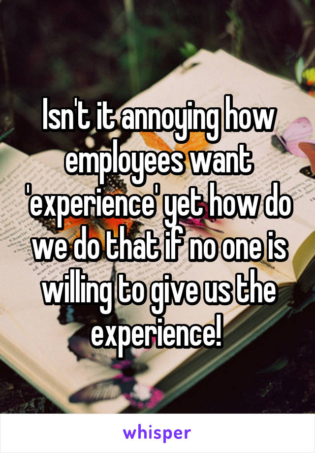 Isn't it annoying how employees want 'experience' yet how do we do that if no one is willing to give us the experience! 