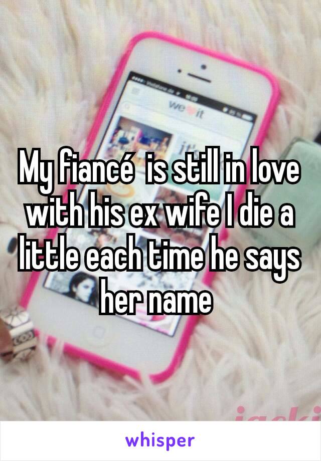 My fiancé  is still in love with his ex wife I die a little each time he says her name 