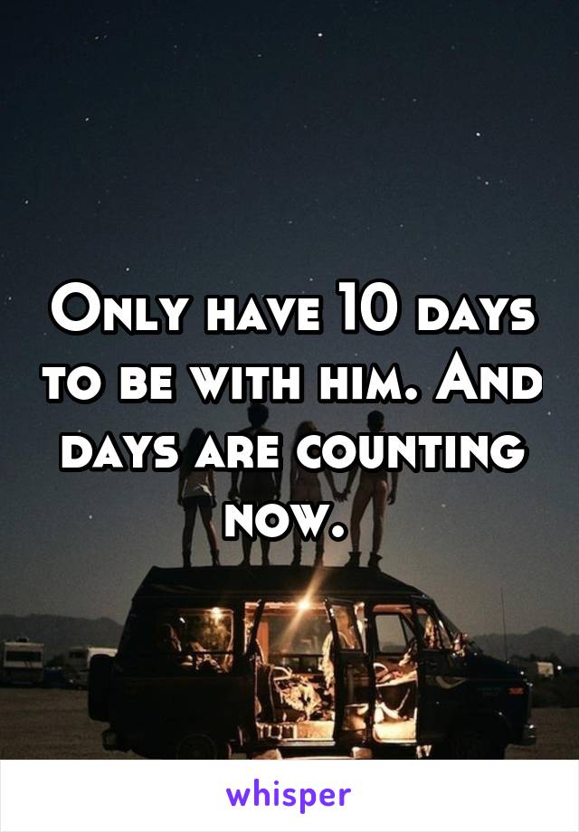 Only have 10 days to be with him. And days are counting now. 