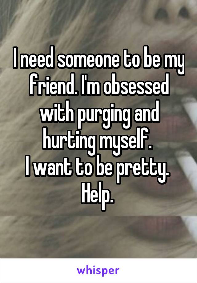 I need someone to be my friend. I'm obsessed with purging and hurting myself. 
I want to be pretty. 
Help. 
