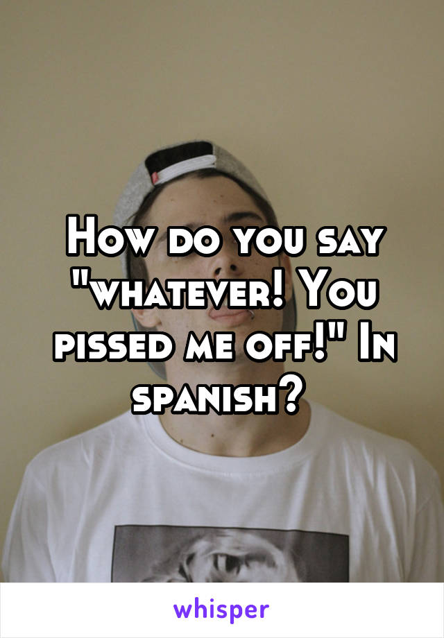 How do you say "whatever! You pissed me off!" In spanish? 