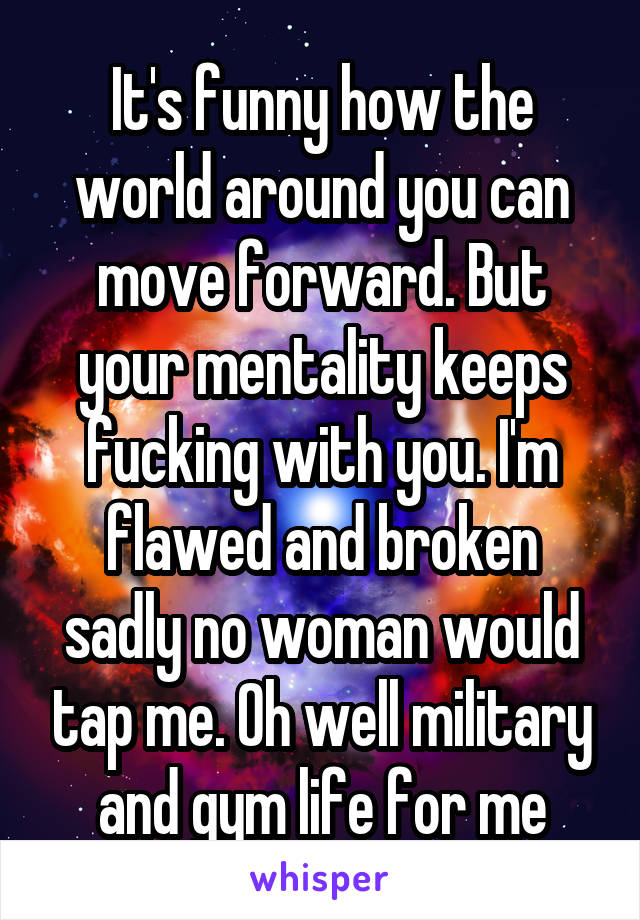 It's funny how the world around you can move forward. But your mentality keeps fucking with you. I'm flawed and broken sadly no woman would tap me. Oh well military and gym life for me