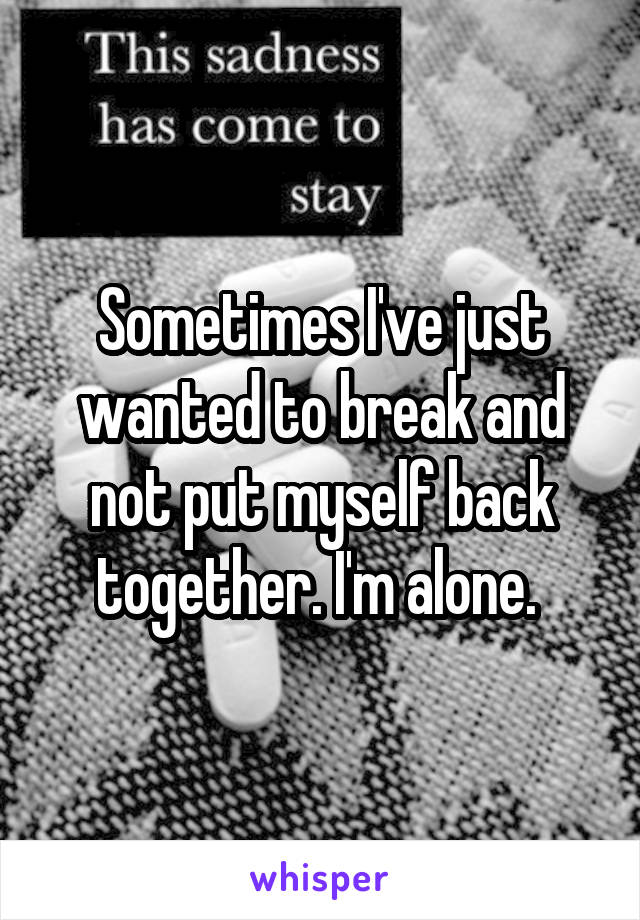 Sometimes I've just wanted to break and not put myself back together. I'm alone. 