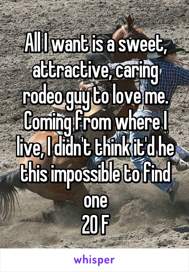All I want is a sweet, attractive, caring rodeo guy to love me. Coming from where I live, I didn't think it'd he this impossible to find one
20 F