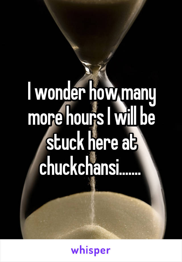 I wonder how many more hours I will be stuck here at chuckchansi....... 