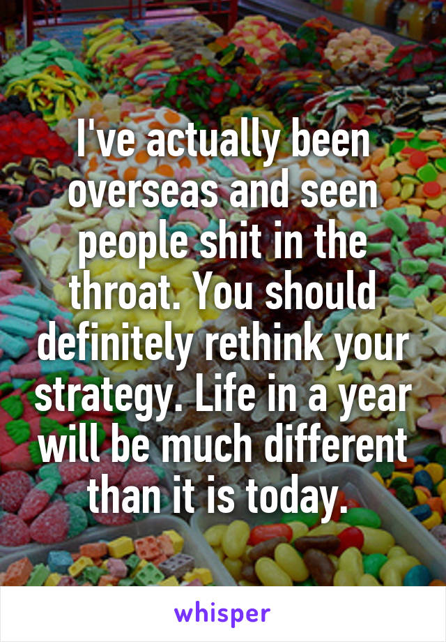 I've actually been overseas and seen people shit in the throat. You should definitely rethink your strategy. Life in a year will be much different than it is today. 