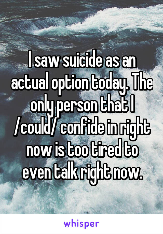 I saw suicide as an actual option today. The only person that I /could/ confide in right now is too tired to even talk right now.