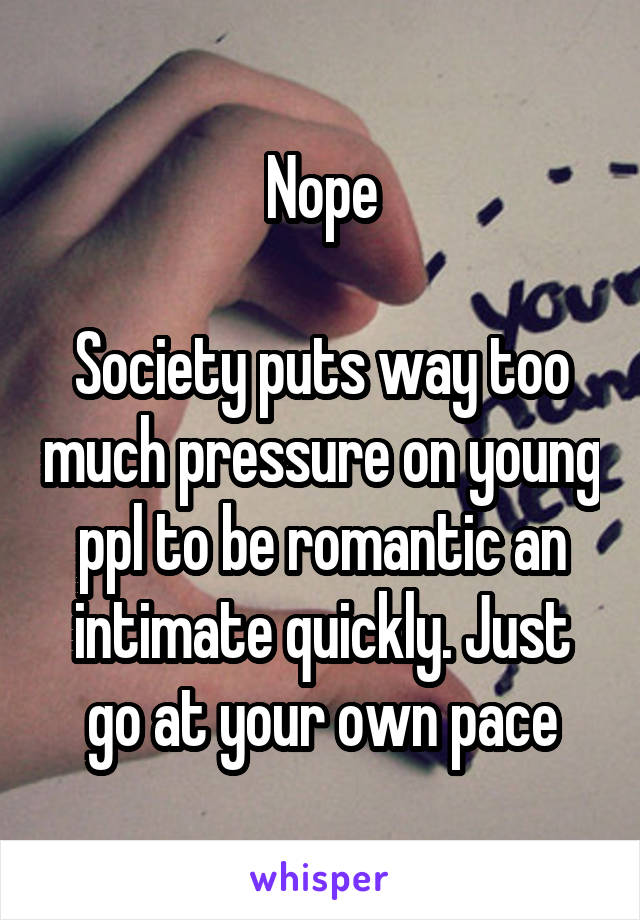 Nope

Society puts way too much pressure on young ppl to be romantic an intimate quickly. Just go at your own pace